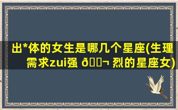 出*
体的女生是哪几个星座(生理需求zui
强 🐬 烈的星座女)